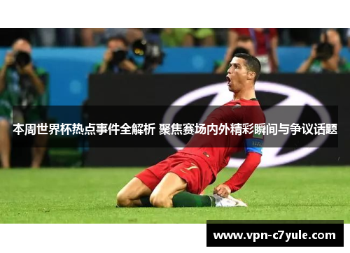 本周世界杯热点事件全解析 聚焦赛场内外精彩瞬间与争议话题