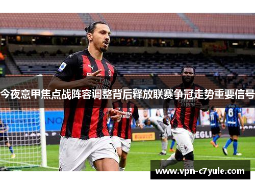 今夜意甲焦点战阵容调整背后释放联赛争冠走势重要信号