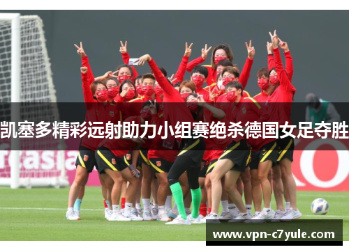 凯塞多精彩远射助力小组赛绝杀德国女足夺胜