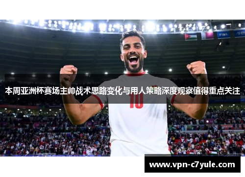 本周亚洲杯赛场主帅战术思路变化与用人策略深度观察值得重点关注