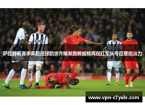 萨拉赫新赛季英超进球助攻齐爆发跑数据榜再现红军头号巨星统治力