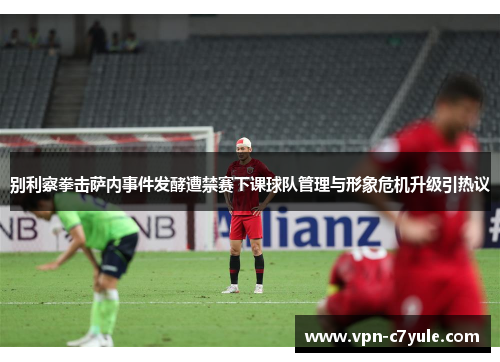 别利察拳击萨内事件发酵遭禁赛下课球队管理与形象危机升级引热议 别利察拳击萨内事件发酵遭禁赛下课球队管理与形象危机升级引热议