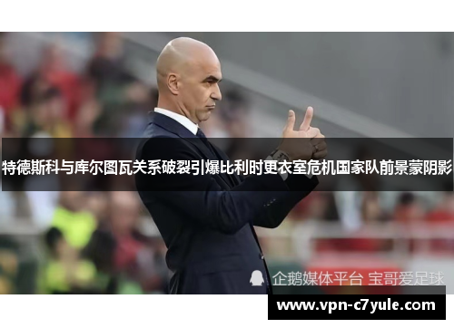 特德斯科与库尔图瓦关系破裂引爆比利时更衣室危机国家队前景蒙阴影