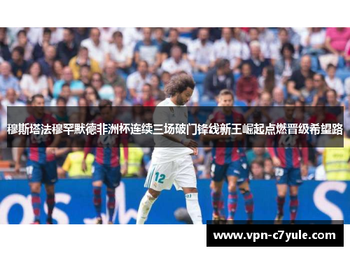 穆斯塔法穆罕默德非洲杯连续三场破门锋线新王崛起点燃晋级希望路 穆斯塔法穆罕默德非洲杯连续三场破门锋线新王崛起点燃晋级希望路