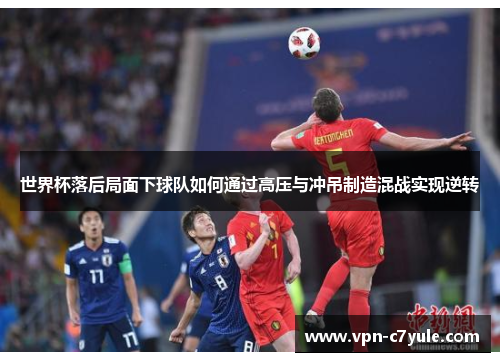 世界杯落后局面下球队如何通过高压与冲吊制造混战实现逆转 世界杯落后局面下球队如何通过高压与冲吊制造混战实现逆转