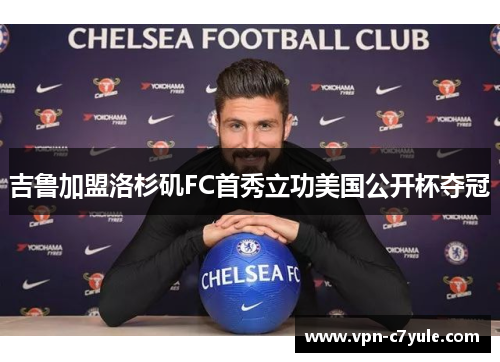 吉鲁加盟洛杉矶FC首秀立功美国公开杯夺冠 吉鲁加盟洛杉矶FC首秀立功美国公开杯夺冠