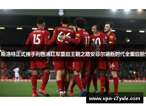 斯洛特正式接手利物浦红军重启王朝之路安菲尔德新时代全面启航 斯洛特正式接手利物浦红军重启王朝之路安菲尔德新时代全面启航
